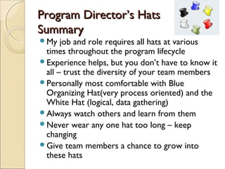 Program Director’s Hats
Summary
My   job and role requires all hats at various
 times throughout the program lifecycle
Experience helps, but you don’t have to know it
 all – trust the diversity of your team members
Personally most comfortable with Blue
 Organizing Hat(very process oriented) and the
 White Hat (logical, data gathering)
Always watch others and learn from them
Never wear any one hat too long – keep
 changing
Give team members a chance to grow into
 these hats
 