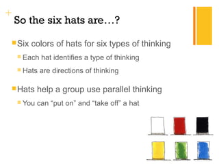 + 
So the six hats are…? 
Six colors of hats for six types of thinking 
 Each hat identifies a type of thinking 
Hats are directions of thinking 
Hats help a group use parallel thinking 
 You can “put on” and “take off” a hat 
 