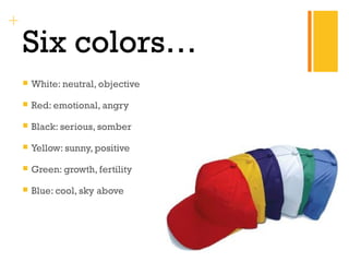 + 
Six colors… 
 White: neutral, objective 
 Red: emotional, angry 
 Black: serious, somber 
 Yellow: sunny, positive 
 Green: growth, fertility 
 Blue: cool, sky above 
 