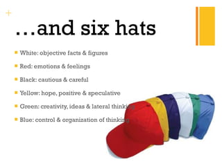 + 
…and six hats 
 White: objective facts & figures 
 Red: emotions & feelings 
 Black: cautious & careful 
 Yellow: hope, positive & speculative 
 Green: creativity, ideas & lateral thinking 
 Blue: control & organization of thinking 
 
