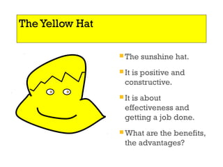 The Yellow Hat 
The sunshine hat. 
It is positive and 
constructive. 
It is about 
effectiveness and 
getting a job done. 
What are the benefits, 
the advantages? 
 