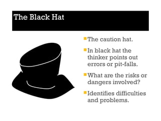 The Black Hat 
The caution hat. 
In black hat the 
thinker points out 
errors or pit-falls. 
What are the risks or 
dangers involved? 
Identifies difficulties 
and problems. 
 