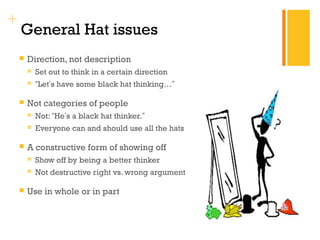 + 
General Hat issues 
 Direction, not description 
 Set out to think in a certain direction 
 “Let’s have some black hat thinking…” 
 Not categories of people 
 Not: “He’s a black hat thinker.” 
 Everyone can and should use all the hats 
 A constructive form of showing off 
 Show off by being a better thinker 
 Not destructive right vs. wrong argument 
 Use in whole or in part 
 