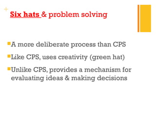 + 
Six hats & problem solving 
A more deliberate process than CPS 
Like CPS, uses creativity (green hat) 
Unlike CPS, provides a mechanism for 
evaluating ideas & making decisions 
 