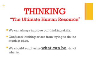 + 
THINKING 
“The Ultimate Human Resource” 
We can always improve our thinking skills. 
Confused thinking arises from trying to do too 
much at once. 
We should emphasize what can be, & not 
what is. 
 