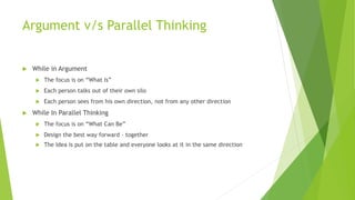 Argument v/s Parallel Thinking
 While in Argument
 The focus is on “What Is”
 Each person talks out of their own silo
 Each person sees from his own direction, not from any other direction
 While In Parallel Thinking
 The focus is on “What Can Be”
 Design the best way forward – together
 The Idea is put on the table and everyone looks at it in the same direction
 