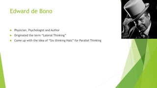 Edward de Bono
 Physician, Psychologist and Author
 Originated the term “Lateral Thinking”
 Came up with the Idea of “Six thinking Hats” for Parallel Thinking
 