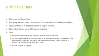 6 Thinking Hats
 There are 6 coloured hats
 The group wears a same coloured hat at a time while considering a problem
 Colour of the hat is metaphorical for a way of thinking
 Each colour brings out a different perspective
 Note
 Different Colours bring out different perspectives of the idea
 All the people looking at the idea, look at it from one direction, for example, the
entire group, together, discuss on the benefits of the idea, then, move on to
discuss the pitfalls of the idea, and, so on…
 All this is done as a group
 
