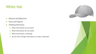 White Hat
 Neutral and Objective
 Facts and Figures
 Thinking Directions
 What Information do we have?
 What Information do we need?
 What Information is Missing?
 Do we have Enough Information to make a decision?
 