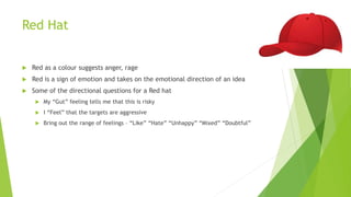 Red Hat
 Red as a colour suggests anger, rage
 Red is a sign of emotion and takes on the emotional direction of an idea
 Some of the directional questions for a Red hat
 My “Gut” feeling tells me that this is risky
 I “Feel” that the targets are aggressive
 Bring out the range of feelings – “Like” “Hate” “Unhappy” “Mixed” “Doubtful”
 