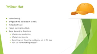 Yellow Hat
 Sunny Side Up
 Brings out the positives of an idea
 Talks about hope
 Has an optimistic outlook
 Some Suggestive directions
 What are the possibilities
 What are the benefits
 Some the great things that could come out of this idea
 How can we “Make things Happen”
 