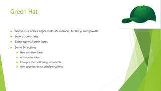 Green Hat
 Green as a colour represents abundance, fertility and growth
 Look at creativity
 Come up with new ideas
 Some Directives
 New and New ideas
 Alternative ideas
 Changes that will bring in benefits
 New approaches to problem solving
 