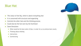 Blue Hat
 The colour of the Sky, which is above everything else
 It is concerned with structure and organizing
 Controls the other hats and the thinking process
 Could also be the hat worn by the facilitator
 Some Directions
 What would be the best order of hats, in order for us to achieve best results
 Thinking about thinking
 Instructions
 Summarizing
 