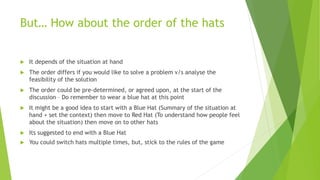 But… How about the order of the hats
 It depends of the situation at hand
 The order differs if you would like to solve a problem v/s analyse the
feasibility of the solution
 The order could be pre-determined, or agreed upon, at the start of the
discussion – Do remember to wear a blue hat at this point
 It might be a good idea to start with a Blue Hat (Summary of the situation at
hand + set the context) then move to Red Hat (To understand how people feel
about the situation) then move on to other hats
 Its suggested to end with a Blue Hat
 You could switch hats multiple times, but, stick to the rules of the game
 
