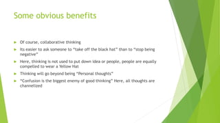 Some obvious benefits
 Of course, collaborative thinking
 Its easier to ask someone to “take off the black hat” than to “stop being
negative”
 Here, thinking is not used to put down idea or people, people are equally
compelled to wear a Yellow Hat
 Thinking will go beyond being “Personal thoughts”
 “Confusion is the biggest enemy of good thinking” Here, all thoughts are
channelized
 