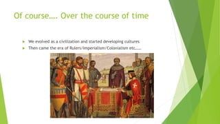 Of course…. Over the course of time
 We evolved as a civilization and started developing cultures
 Then came the era of Rulers/Imperialism/Colonialism etc……
 