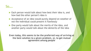 So….
 Each person would talk about how best their idea is, and
how bad the other person’s idea is
 Acceptance of an idea would purely depend on weather of
not the individual could present it flawlessly
 One party would talk about the merits of the idea, and
another party would talk about the demerits of the idea
Even today, this seems to be the preferred way of arriving at
the best solution to a given problem, or, to get mutual
agreement among people
 
