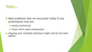 Today….
 Most problems that we encounter today in out
professional lives are
 mostly intellectual
 Those which need collaboration
 Arguing over multiple solutions might not be the best
option
 