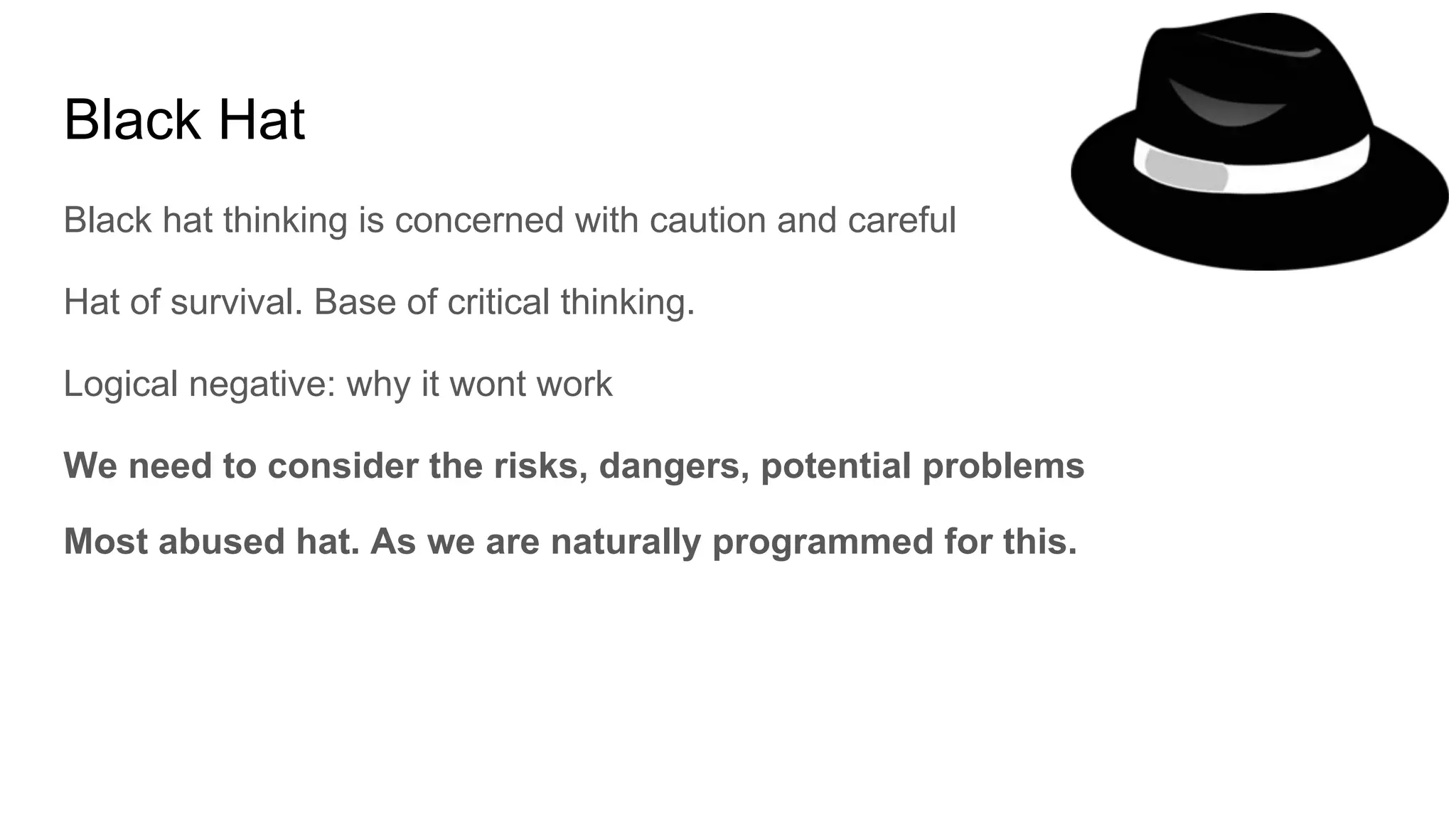 Black Hat
Black hat thinking is concerned with caution and careful
Hat of survival. Base of critical thinking.
Logical negative: why it wont work
We need to consider the risks, dangers, potential problems
Most abused hat. As we are naturally programmed for this.
 