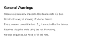 General Warnings
Hats are not category of people. Don’t put people into box.
Constructive way of showing off - better thinker
Everyone must use all the hats. E.g. I am not a Red hat thinker.
Requires discipline while using the hat. Play along.
No fixed sequence. No need for all the hats.
 