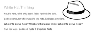 White Hat Thinking
Neutral hats, talks only about facts, figures and data.
Be like computer while wearing the hats. Excludes emotions.
What info do we have? What are the facts? and/or What info do we need?
Two tier facts: Believed facts & Checked facts
 