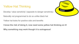 Yellow Hat Thinking
Develop ‘value sensitivity’ (opposite to danger sensitivity)
Naturally not programmed to do so unlike black hat
Yellow hat looks for positive side and benefits
I know the risk of doing it, now need some yellow hat thinking on it!
Why something may work though it is outrageous!
 