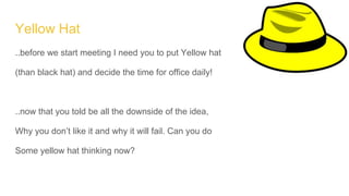 Yellow Hat
..before we start meeting I need you to put Yellow hat
(than black hat) and decide the time for office daily!
..now that you told be all the downside of the idea,
Why you don’t like it and why it will fail. Can you do
Some yellow hat thinking now?
 