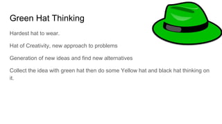 Green Hat Thinking
Hardest hat to wear.
Hat of Creativity, new approach to problems
Generation of new ideas and find new alternatives
Collect the idea with green hat then do some Yellow hat and black hat thinking on
it.
 