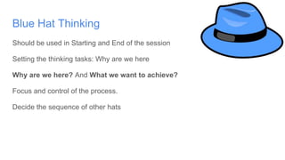 Blue Hat Thinking
Should be used in Starting and End of the session
Setting the thinking tasks: Why are we here
Why are we here? And What we want to achieve?
Focus and control of the process.
Decide the sequence of other hats
 