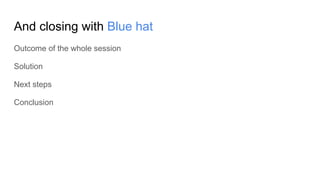 And closing with Blue hat
Outcome of the whole session
Solution
Next steps
Conclusion
 