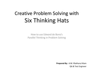 Creative Problem Solving with
    Six Thinking Hats

        How to use Edward de Bono’s
     Parallel Thinking in Problem Solving




                                Prepared By: A.M. Iftekharul Alam
                                              QA & Test Engineer
 