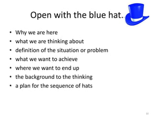 Open with the blue hat…
•   Why we are here
•   what we are thinking about
•   definition of the situation or problem
•   what we want to achieve
•   where we want to end up
•   the background to the thinking
•   a plan for the sequence of hats



                                             10
 