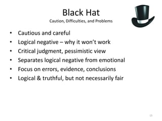 Black Hat
                Caution, Difficulties, and Problems

•   Cautious and careful
•   Logical negative – why it won’t work
•   Critical judgment, pessimistic view
•   Separates logical negative from emotional
•   Focus on errors, evidence, conclusions
•   Logical & truthful, but not necessarily fair




                                                      13
 