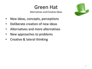Green Hat
                 Alternatives and Creative Ideas

•   New ideas, concepts, perceptions
•   Deliberate creation of new ideas
•   Alternatives and more alternatives
•   New approaches to problems
•   Creative & lateral thinking




                                                   15
 