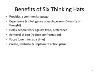 Benefits of Six Thinking Hats
• Provides a common language
• Experience & intelligence of each person (Diversity of
  thought)
• Helps people work against type, preference
• Removal of ego (reduce confrontation)
• Focus (one thing at a time)
• Create, evaluate & implement action plans




                                                           19
 