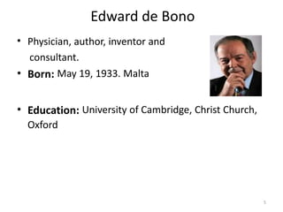 Edward de Bono
• Physician, author, inventor and
  consultant.
• Born: May 19, 1933. Malta


• Education: University of Cambridge, Christ Church,
  Oxford




                                                       5
 