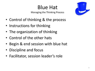 Blue Hat
                Managing the Thinking Process

•   Control of thinking & the process
•   Instructions for thinking
•   The organization of thinking
•   Control of the other hats
•   Begin & end session with blue hat
•   Discipline and focus
•   Facilitator, session leader’s role

                                                9
 