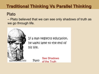 Traditional Thinking Vs Parallel ThinkingTraditional Thinking Vs Parallel Thinking
See Shadows
of the Truth
– Plato believed that we can see only shadows of truth as
we go through life.
Plato
 