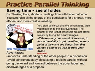 Saving time - see all sides
You start by discussing the advantages, then
you move on to the disadvantages. The
benefit of this is that proposals are not stifled
simply by listing the disadvantages.
«If there is any one secret of success, it
lies in the ability to get the other person's
point of view and see things from that
person's angles as well as from your
own.»
Henry Ford
Six Thinking Hats, shortens meetings time with better outcome.
You synergize all the energy of the participants for a shorter, more
efficient and more creative meeting.
Advantages:
-improves understanding of the other people in a discussion.
-avoid controversies by discussing a topic in parallel without
going backward and forward between the advantages and
disadvantages of a proposal.
Practice Parallel ThinkingPractice Parallel Thinking
 