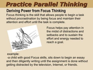 Deriving Power from Focus Thinking
Focus helps pay attention in
the midst of distractions and
setbacks and to sustain the
effort and energy needed to
reach a goal.
Focus thinking is the skill that allows people to begin a task
without procrastination by being focus and maintain their
attention and effort until the task is complete.
Practice Parallel ThinkingPractice Parallel Thinking
example:
-a child with good Focus skills, sits down to begin an essay
and then diligently writing until the assignment is done without
getting distracted by the television, Internet, or friends.
 