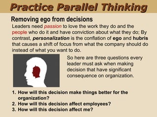 Removing ego from decisions
1. How will this decision make things better for the
organization?
2. How will this decision affect employees?
3. How will this decision affect me?  
Leaders need passion to love the work they do and the 
people who do it and have conviction about what they do; By 
contrast, personalization is the conflation of ego and hubris 
that causes a shift of focus from what the company should do 
instead of what you want to do.
So here are three questions every 
leader must ask when making 
decision that have significant 
consequence on organization.
Practice Parallel ThinkingPractice Parallel Thinking
 