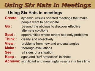 Using Six Hats in meetings
Create:    dynamic, results oriented meetings that make        
                  people want to participate
Go :           beyond the obvious to discover effective 
                  alternate solutions
Spot :       opportunities where others see only problems
Think :     clearly and objectively
View :       problems from new and unusual angles
Make :      thorough evaluations
See :        all sides of a situation
Keep :      egos and "turf protection" in check
Achieve: significant and meaningful results in a less time
Using Six Hats in MeetingsUsing Six Hats in Meetings
 