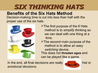 The first purpose of the 6 Hats       
    method is to simplify thinking so      
    we can deal with one thing at a      
     time. 
The second main purpose of the   
    method is to allow an easy      
    switching device.
    
Benefits of the Six Hats Method
Decision-making time is cut into less than half with the 
proper use of the six hats. 
SIX THINKING HATSSIX THINKING HATS
This does not threaten egos and 
can be played like a game. 
In the end, all final decisions are really                    Hat or 
emotional decisions. 
 