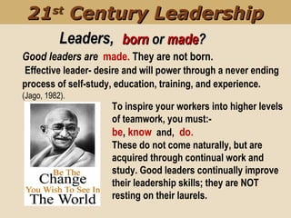 To inspire your workers into higher levels
of teamwork, you must:-
be, know and, do.
These do not come naturally, but are
acquired through continual work and
study. Good leaders continually improve
their leadership skills; they are NOT
resting on their laurels.
Good leaders are made. They are not born.
Effective leader- desire and will power through a never ending
process of self-study, education, training, and experience.
(Jago, 1982).
Leaders,Leaders,
2121stst
Century LeadershipCentury Leadership
bornborn oror mademade??
 
