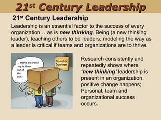 Leadership is an essential factor to the success of every 
organization… as is new thinking. Being (a new thinking 
leader), teaching others to be leaders, modeling the way as 
a leader is critical if teams and organizations are to thrive. 
Research consistently and 
repeatedly shows where 
‘new thinking’ leadership is 
present in an organization, 
positive change happens; 
Personal, team and 
organizational success 
occurs. 
21st
Century Leadership
2121stst
Century LeadershipCentury Leadership
 