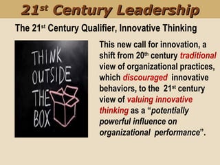 The 21st
Century Qualifier, Innovative Thinking
This new call for innovation, a
shift from 20th
century traditional
view of organizational practices,
which discouraged innovative
behaviors, to the 21st
century
view of valuing innovative
thinking as a “potentially
powerful influence on
organizational performance”.
2121stst
Century LeadershipCentury Leadership
 