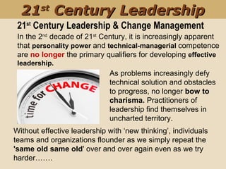In the 2nd
decade of 21st
Century, it is increasingly apparent
that personality power and technical-managerial competence
are no longer the primary qualifiers for developing effective
leadership.
As problems increasingly defy
technical solution and obstacles
to progress, no longer bow to
charisma. Practitioners of
leadership find themselves in
uncharted territory.
Without effective leadership with ‘new thinking’, individuals
teams and organizations flounder as we simply repeat the
'same old same old' over and over again even as we try
harder…….
21st
Century Leadership & Change Management
2121stst
Century LeadershipCentury Leadership
 