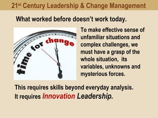 To make effective sense of
unfamiliar situations and
complex challenges, we
must have a grasp of the
whole situation, its
variables, unknowns and
mysterious forces.
What worked before doesn’t work today.
This requires skills beyond everyday analysis.
It requires Innovation Leadership.
21st
Century Leadership & Change Management
 