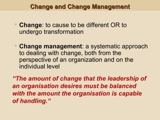 Change and Change ManagementChange and Change Management
 Change: to cause to be different OR to
undergo transformation
 Change management: a systematic approach
to dealing with change, both from the
perspective of an organization and on the
individual level
“The amount of change that the leadership of
an organisation desires must be balanced
with the amount the organisation is capable
of handling.“
 