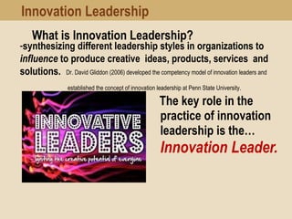 What is Innovation Leadership?
The key role in the
practice of innovation
leadership is the…
Innovation Leader. 
-synthesizing different leadership styles in organizations to
influence to produce creative ideas, products, services and
solutions. Dr. David Gliddon (2006) developed the competency model of innovation leaders and
established the concept of innovation leadership at Penn State University.
Innovation Leadership
 